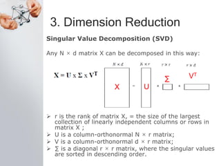 3. Dimension Reduction
Singular Value Decomposition (SVD)
Any N × d matrix X can be decomposed in this way:
 r is the rank of matrix X, = the size of the largest
collection of linearly independent columns or rows in
matrix X ;
 U is a column-orthonormal N × r matrix;
 V is a column-orthonormal d × r matrix;
 ∑ is a diagonal r × r matrix, where the singular values
are sorted in descending order.
X U
∑ VT
 