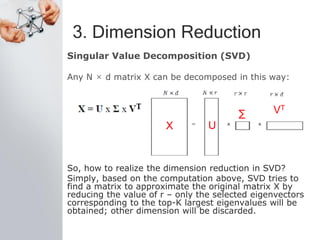 3. Dimension Reduction
Singular Value Decomposition (SVD)
Any N × d matrix X can be decomposed in this way:
So, how to realize the dimension reduction in SVD?
Simply, based on the computation above, SVD tries to
find a matrix to approximate the original matrix X by
reducing the value of r – only the selected eigenvectors
corresponding to the top-K largest eigenvalues will be
obtained; other dimension will be discarded.
X U
∑ VT
 