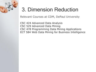 3. Dimension Reduction
Relevant Courses at CDM, DePaul University
CSC 424 Advanced Data Analysis
CSC 529 Advanced Data Mining
CSC 478 Programming Data Mining Applications
ECT 584 Web Data Mining for Business Intelligence
 