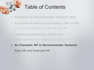 • Background: Recommender Systems (RS)
• Evolution of Matrix Factorization (MF) in RS
PCA  SVD  Basic MF  Extended MF
• Dimension Reduction: PCA & SVD
Other Applications: image processing, etc
• An Example: MF in Recommender Systems
Basic MF and Extended MF
Table of Contents
 