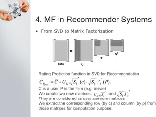4. MF in Recommender Systems
• From SVD to Matrix Factorization
Rating Prediction function in SVD for Recommendation
C is a user, P is the item (e.g. movie)
We create two new matrices: and
They are considered as user and item matrices
We extract the corresponding row (by c) and column (by p) from
those matrices for computation purpose.
 