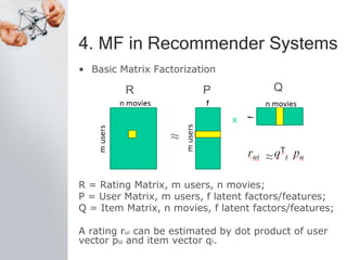4. MF in Recommender Systems
• Basic Matrix Factorization
R = Rating Matrix, m users, n movies;
P = User Matrix, m users, f latent factors/features;
Q = Item Matrix, n movies, f latent factors/features;
A rating rui can be estimated by dot product of user
vector pu and item vector qi.
R P Q
 