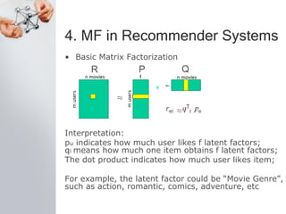 4. MF in Recommender Systems
• Basic Matrix Factorization
Interpretation:
pu indicates how much user likes f latent factors;
qi means how much one item obtains f latent factors;
The dot product indicates how much user likes item;
For example, the latent factor could be “Movie Genre”,
such as action, romantic, comics, adventure, etc
R P Q
 
