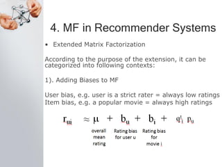 4. MF in Recommender Systems
• Extended Matrix Factorization
According to the purpose of the extension, it can be
categorized into following contexts:
1). Adding Biases to MF
User bias, e.g. user is a strict rater = always low ratings
Item bias, e.g. a popular movie = always high ratings
 