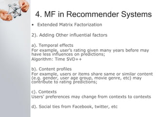 4. MF in Recommender Systems
• Extended Matrix Factorization
2). Adding Other influential factors
a). Temporal effects
For example, user’s rating given many years before may
have less influences on predictions;
Algorithm: Time SVD++
b). Content profiles
For example, users or items share same or similar content
(e.g. gender, user age group, movie genre, etc) may
contribute to rating predictions;
c). Contexts
Users’ preferences may change from contexts to contexts
d). Social ties from Facebook, twitter, etc
 