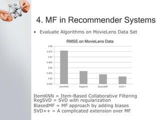 4. MF in Recommender Systems
• Evaluate Algorithms on MovieLens Data Set
ItemKNN = Item-Based Collaborative Filtering
RegSVD = SVD with regularization
BiasedMF = MF approach by adding biases
SVD++ = A complicated extension over MF
0.845
0.85
0.855
0.86
0.865
0.87
0.875
0.88
ItemKNN RegSVD BiasedMF SVD++
RMSE on MovieLens Data
 