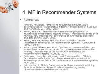 4. MF in Recommender Systems
• References
- Paterek, Arkadiusz. "Improving regularized singular value
decomposition for collaborative filtering." Proceedings of KDD cup
and workshop. Vol. 2007. 2007.
- Koren, Yehuda. "Factorization meets the neighborhood: a
multifaceted collaborative filtering model." Proceedings of the 14th
ACM SIGKDD international conference on Knowledge discovery
and data mining. ACM, 2008.
- Koren, Yehuda, Robert Bell, and Chris Volinsky. "Matrix
factorization techniques for recommender systems." Computer 8
(2009): 30-37.
- Karatzoglou, Alexandros, et al. "Multiverse recommendation: n-
dimensional tensor factorization for context-aware collaborative
filtering." Proceedings of the fourth ACM conference on
Recommender systems. ACM, 2010.
- Baltrunas, Linas, Bernd Ludwig, and Francesco Ricci. "Matrix
factorization techniques for context aware recommendation."
Proceedings of the fifth ACM conference on Recommender systems.
ACM, 2011.
- Introduction to Matrix Factorization for Recommendation Mining,
By Apache Mahount, https://mahout.apache.org/users/
recommender/matrix-factorization.html
 