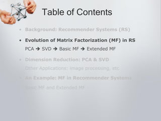 • Background: Recommender Systems (RS)
• Evolution of Matrix Factorization (MF) in RS
PCA  SVD  Basic MF  Extended MF
• Dimension Reduction: PCA & SVD
Other Applications: image processing, etc
• An Example: MF in Recommender Systems
Basic MF and Extended MF
Table of Contents
 