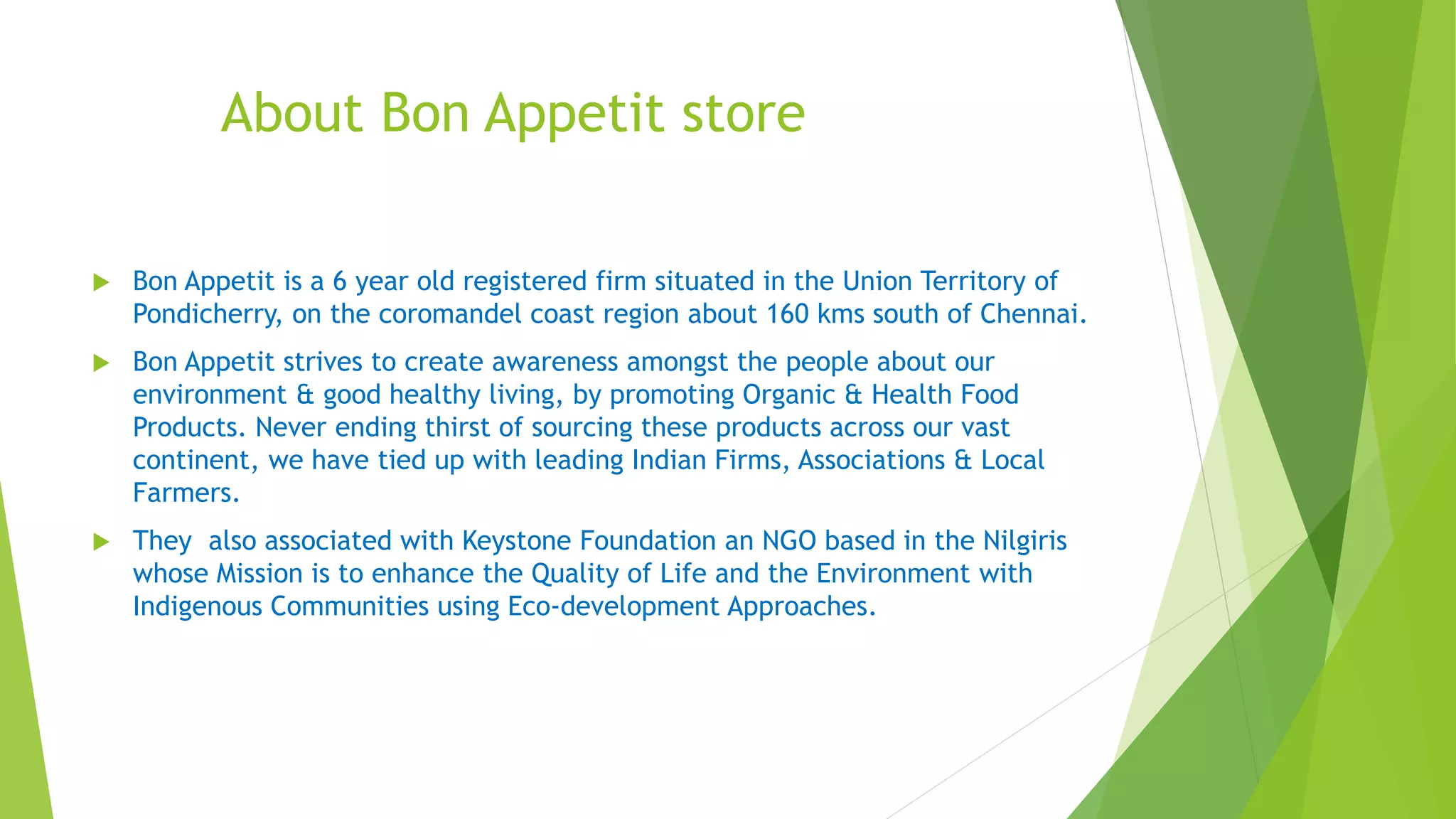 About Bon Appetit store
 Bon Appetit is a 6 year old registered firm situated in the Union Territory of
Pondicherry, on the coromandel coast region about 160 kms south of Chennai.
 Bon Appetit strives to create awareness amongst the people about our
environment & good healthy living, by promoting Organic & Health Food
Products. Never ending thirst of sourcing these products across our vast
continent, we have tied up with leading Indian Firms, Associations & Local
Farmers.
 They also associated with Keystone Foundation an NGO based in the Nilgiris
whose Mission is to enhance the Quality of Life and the Environment with
Indigenous Communities using Eco-development Approaches.
 
