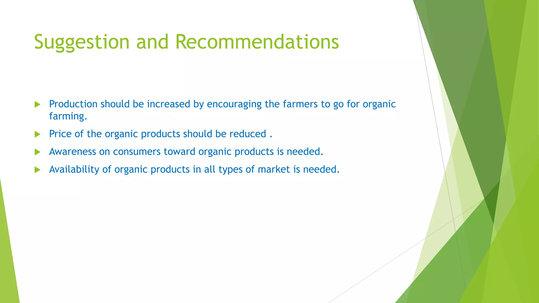 Suggestion and Recommendations
 Production should be increased by encouraging the farmers to go for organic
farming.
 Price of the organic products should be reduced .
 Awareness on consumers toward organic products is needed.
 Availability of organic products in all types of market is needed.
 
