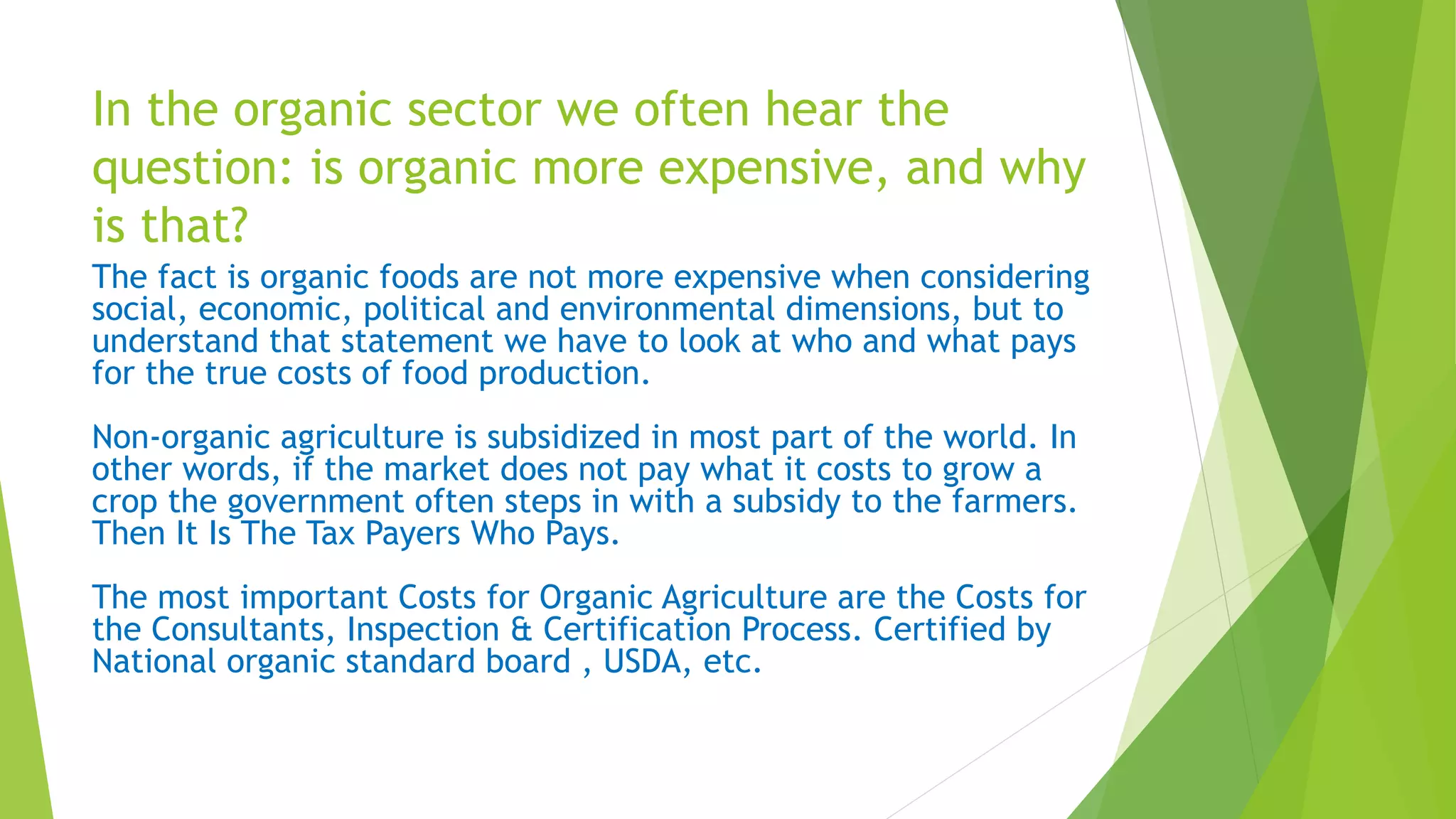 In the organic sector we often hear the
question: is organic more expensive, and why
is that?
The fact is organic foods are not more expensive when considering
social, economic, political and environmental dimensions, but to
understand that statement we have to look at who and what pays
for the true costs of food production.
Non-organic agriculture is subsidized in most part of the world. In
other words, if the market does not pay what it costs to grow a
crop the government often steps in with a subsidy to the farmers.
Then It Is The Tax Payers Who Pays.
The most important Costs for Organic Agriculture are the Costs for
the Consultants, Inspection & Certification Process. Certified by
National organic standard board , USDA, etc.
 