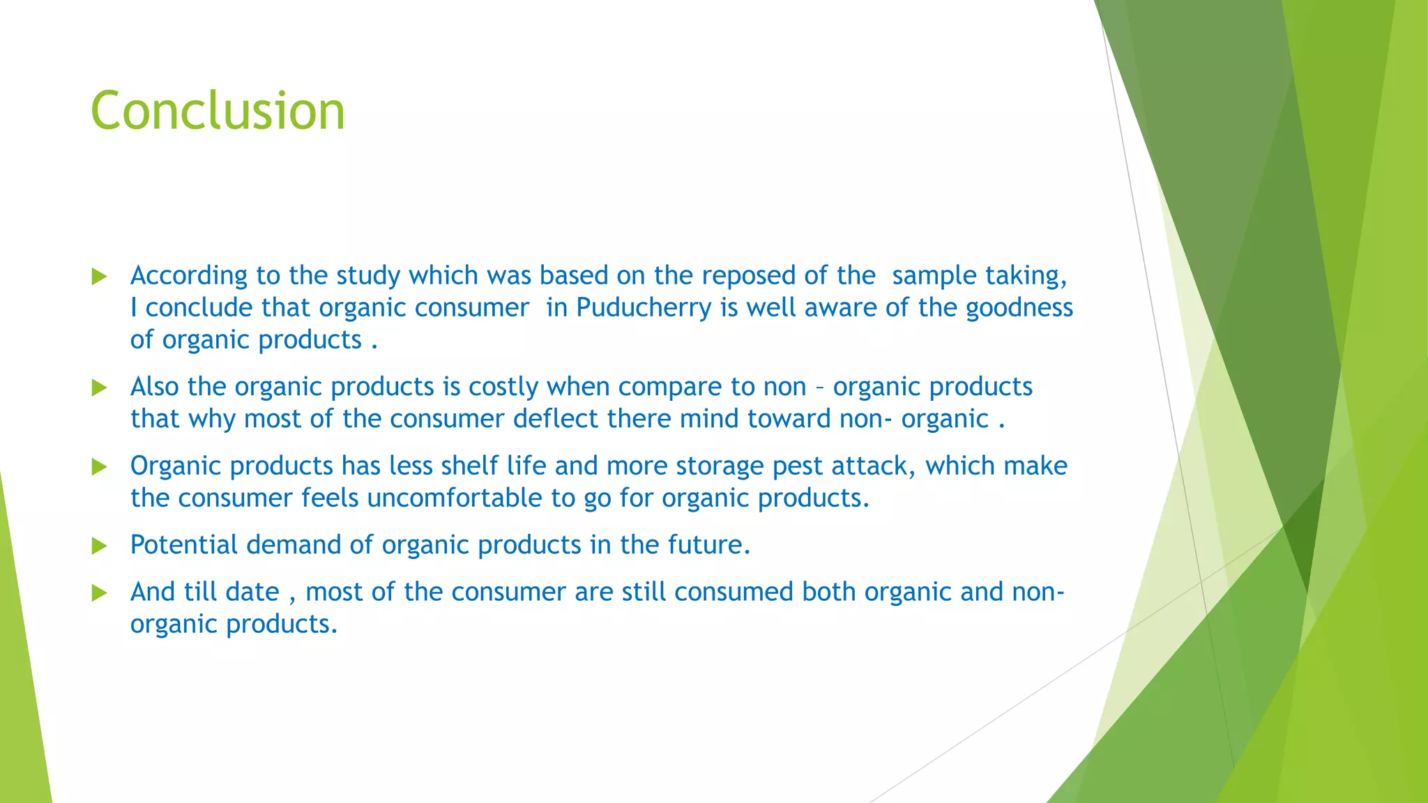 Conclusion
 According to the study which was based on the reposed of the sample taking,
I conclude that organic consumer in Puducherry is well aware of the goodness
of organic products .
 Also the organic products is costly when compare to non – organic products
that why most of the consumer deflect there mind toward non- organic .
 Organic products has less shelf life and more storage pest attack, which make
the consumer feels uncomfortable to go for organic products.
 Potential demand of organic products in the future.
 And till date , most of the consumer are still consumed both organic and non-
organic products.
 