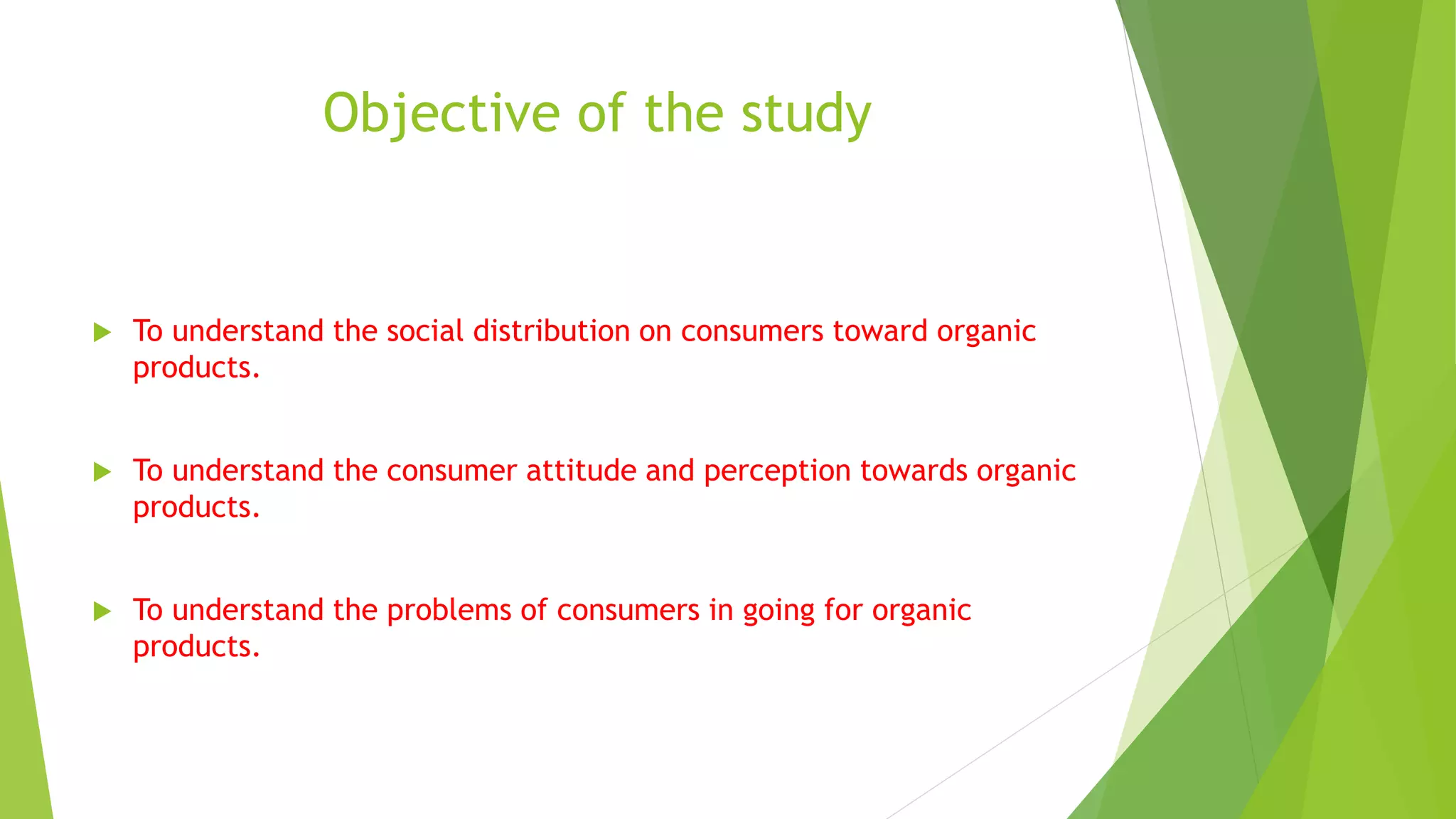 Objective of the study
 To understand the social distribution on consumers toward organic
products.
 To understand the consumer attitude and perception towards organic
products.
 To understand the problems of consumers in going for organic
products.
 