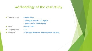 Methodology of the case study
 Area of study - Pondicherry
Bon Appetit store , Go organic
Ambour salai, chetty street
 Data - Primary data
 Sampling size - 25
 Based on - Consumer Response (Questionnaire method)
 