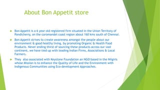 About Bon Appetit store
 Bon Appetit is a 6 year old registered firm situated in the Union Territory of
Pondicherry, on the coromandel coast region about 160 kms south of Chennai.
 Bon Appetit strives to create awareness amongst the people about our
environment & good healthy living, by promoting Organic & Health Food
Products. Never ending thirst of sourcing these products across our vast
continent, we have tied up with leading Indian Firms, Associations & Local
Farmers.
 They also associated with Keystone Foundation an NGO based in the Nilgiris
whose Mission is to enhance the Quality of Life and the Environment with
Indigenous Communities using Eco-development Approaches.
 