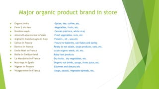 Major organic product brand in store
 Organic India -Spices, tea, coffee, etc.
 Farm 2 kitchen -Vegetables, fruits, etc.
 Humble seeds -Cereals (red rice, white rice)
 Almond Laboratorios in Spain -Fresh vegetables, nuts, etc.
 Argital in ItalyCastagno in Italy -Flowers , oil , wax,etc
 Celnat in France - Flours for bakeries, oat flakes and barley
 Danival in France - Ready to eat salads, soups products, oats, etc.
 Emile Noel in France - crush organic seeds, oil, etc.
 Holle in Switzerland - Baby food products
 La Mandorle in France - Dry fruits , dry vegetables, etc.
 Nutriops in Spain - Organic nut drinks, syrups, fruits juice, etc.
 Vigean in France - Gourmet and dietary oils
 Vitagermine in France -Soups, sauces, vegetable spreads, etc.
 