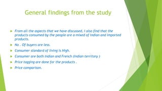 General findings from the study
 From all the aspects that we have discussed, I also find that the
products consumed by the people are a mixed of Indian and imported
products.
 No . Of buyers are less.
 Consumer standard of living is High.
 Consumer are both Indian and French (Indian territory )
 Price tagging are done for the products .
 Price comparison.
 