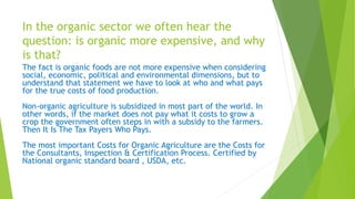 In the organic sector we often hear the
question: is organic more expensive, and why
is that?
The fact is organic foods are not more expensive when considering
social, economic, political and environmental dimensions, but to
understand that statement we have to look at who and what pays
for the true costs of food production.
Non-organic agriculture is subsidized in most part of the world. In
other words, if the market does not pay what it costs to grow a
crop the government often steps in with a subsidy to the farmers.
Then It Is The Tax Payers Who Pays.
The most important Costs for Organic Agriculture are the Costs for
the Consultants, Inspection & Certification Process. Certified by
National organic standard board , USDA, etc.
 