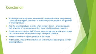 Conclusion
 According to the study which was based on the reposed of the sample taking,
I conclude that organic consumer in Puducherry is well aware of the goodness
of organic products .
 Also the organic products is costly when compare to non – organic products
that why most of the consumer deflect there mind toward non- organic .
 Organic products has less shelf life and more storage pest attack, which make
the consumer feels uncomfortable to go for organic products.
 Potential demand of organic products in the future.
 And till date , most of the consumer are still consumed both organic and non-
organic products.
 