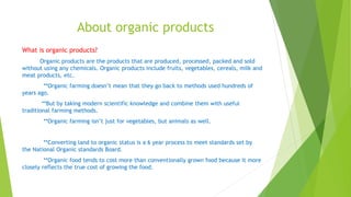 About organic products
What is organic products?
Organic products are the products that are produced, processed, packed and sold
without using any chemicals. Organic products include fruits, vegetables, cereals, milk and
meat products, etc.
**Organic farming doesn’t mean that they go back to methods used hundreds of
years ago.
**But by taking modern scientific knowledge and combine them with useful
traditional farming methods.
**Organic farming isn’t just for vegetables, but animals as well.
**Converting land to organic status is a 6 year process to meet standards set by
the National Organic standards Board.
**Organic food tends to cost more than conventionally grown food because it more
closely reflects the true cost of growing the food.
 