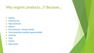 Why organic products…?? Because…
 Healthy
 Chemical free
 High nutritional
 Natural
 Environmental / Animal friendly
 Free Genetically modified organisms(GMO)
 Certified
 Tasty
 Fresher
 High quality
 