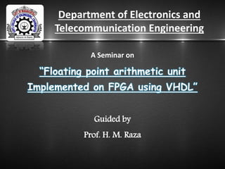 Department of Electronics and
Telecommunication Engineering
A Seminar on
“Floating point arithmetic unit
Implemented on FPGA using VHDL”
Guided by
Prof. H. M. Raza
 