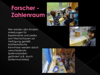 Hier werden den Kindern
Anleitungen für
Experimente und Lexika
zum Nachschauen zur
Verfügung gestellt.
Mathematische
Kenntnisse werden durch
verschiedenste
Spielmaterialien
gefördert (z.B. durch
Zahlenmandalas)
 