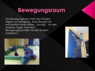 Der Bewegungsraum steht den Kindern
täglich zur Verfügung. Jede Gruppe hat
wöchentlich einen festen „Turntag“. An den
anderen Tagen wird eine
Bewegungsbaustelle mit den Kindern
aufgebaut.
 