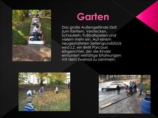 Das große Außengelände lädt
zum Klettern, Verstecken,
Schaukeln, Fußballspielen und
vielem mehr ein. Auf einem
neugestalteten Seitengrundstück
wird z.Z. ein BMX Parcours
eingerichtet, der die Kinder
ermuntert vielfältige Erfahrungen
mit dem Zweirad zu sammeln.
 