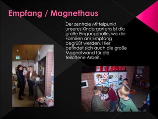 Der zentrale Mittelpunkt
unseres Kindergartens ist die
große Eingangshalle, wo die
Familien am Empfang
begrüßt werden. Hier
befindet sich auch die große
Magnetwand für die
teiloffene Arbeit.
 