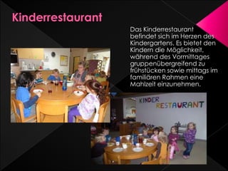 Das Kinderrestaurant
befindet sich im Herzen des
Kindergartens. Es bietet den
Kindern die Möglichkeit,
während des Vormittages
gruppenübergreifend zu
frühstücken sowie mittags im
familiären Rahmen eine
Mahlzeit einzunehmen.
 