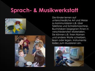 Die Kinder lernen auf
unterschiedliche Art und Weise
zu kommunizieren z.B. über
Telefone und Schreibmaschine.
Buchstaben begegnen ihnen in
verschiedensten Materialien.
Sie können z.B. ihren Namen
und andere Worte schreiben,
lesen oder legen. Instrumente
laden zum Musizieren ein.
 