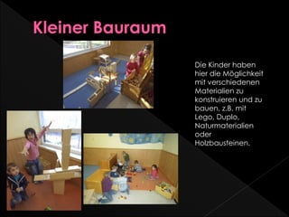 Die Kinder haben
hier die Möglichkeit
mit verschiedenen
Materialien zu
konstruieren und zu
bauen, z.B. mit
Lego, Duplo,
Naturmaterialien
oder
Holzbausteinen.
 
