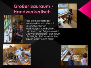 Hier befindet sich der
Handwerkertisch, der mit
unterschiedlichen
Werkzeugen zum Bohren,
Hämmern und Sägen einlädt.
Des weiteren bietet der Raum
die Möglichkeit zum Höhlen
bauen und vielem mehr.
 