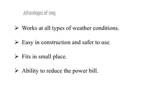 Advantages of meg
 Works at all types of weather conditions.
 Easy in construction and safer to use.
 Fits in small place.
 Ability to reduce the power bill.
 