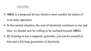 CONCLUSIONs
 MEG is a proposed device which is most notable for claims of
over unity operation.
 In the current situation, the cost of electricity continues to rise and
thus, we should now be willing to be inclined towards MEG.
 By learning to use a magnetic generator, you can be assured of
free and a life long generation of electricity.
 