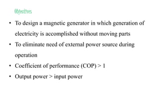 Objectives
• To design a magnetic generator in which generation of
electricity is accomplished without moving parts
• To eliminate need of external power source during
operation
• Coefficient of performance (COP) > 1
• Output power > input power
 