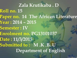 Zala Krutikaba . D
Roll no. 15
Paper no. 14 The African Literature
Year : 2014 – 2015
Semester : IV
Enrolment no. PG13101037
Date : 11/3/2015
Submitted to : M .K .B. U
Department of English
 