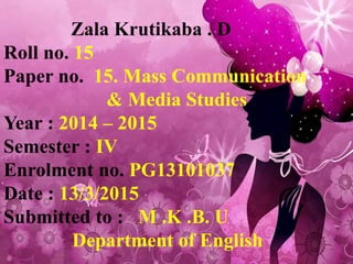 Zala Krutikaba . D
Roll no. 15
Paper no. 15. Mass Communication
& Media Studies
Year : 2014 – 2015
Semester : IV
Enrolment no. PG13101037
Date : 13/3/2015
Submitted to : M .K .B. U
Department of English
 
