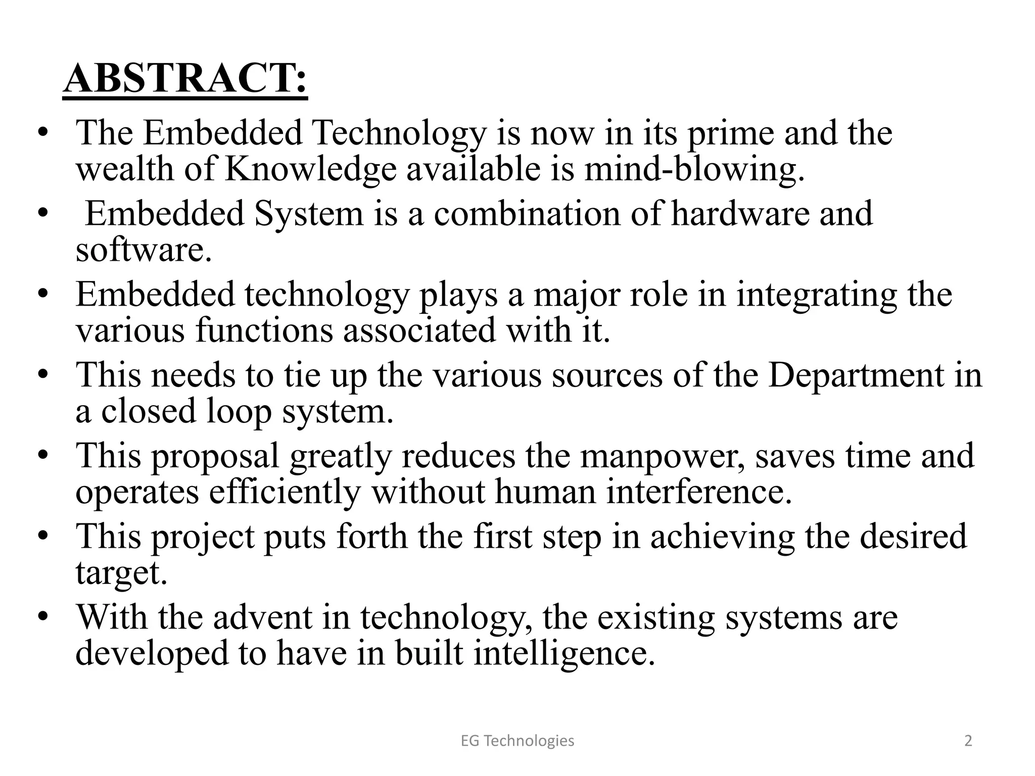ABSTRACT:
• The Embedded Technology is now in its prime and the
wealth of Knowledge available is mind-blowing.
• Embedded System is a combination of hardware and
software.
• Embedded technology plays a major role in integrating the
various functions associated with it.
• This needs to tie up the various sources of the Department in
a closed loop system.
• This proposal greatly reduces the manpower, saves time and
operates efficiently without human interference.
• This project puts forth the first step in achieving the desired
target.
• With the advent in technology, the existing systems are
developed to have in built intelligence.
2EG Technologies
 