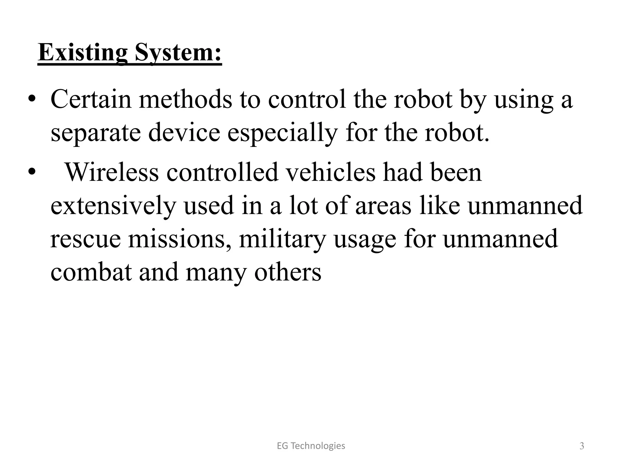 Existing System:
• Certain methods to control the robot by using a
separate device especially for the robot.
• Wireless controlled vehicles had been
extensively used in a lot of areas like unmanned
rescue missions, military usage for unmanned
combat and many others
3EG Technologies
 