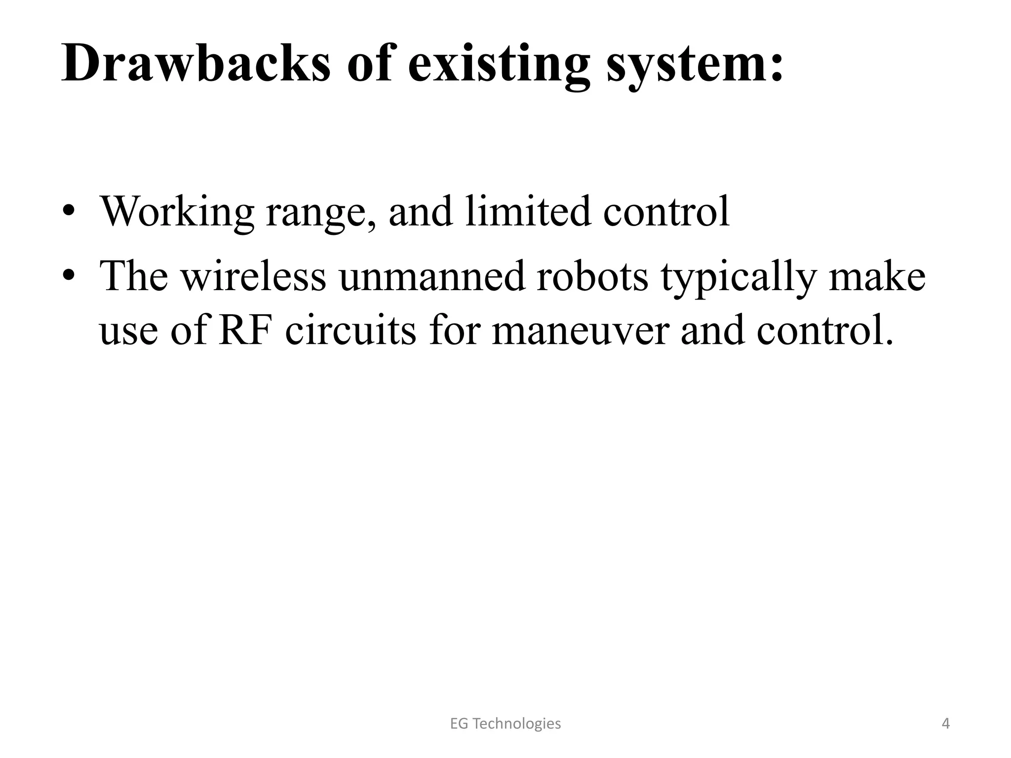 Drawbacks of existing system:
• Working range, and limited control
• The wireless unmanned robots typically make
use of RF circuits for maneuver and control.
4EG Technologies
 