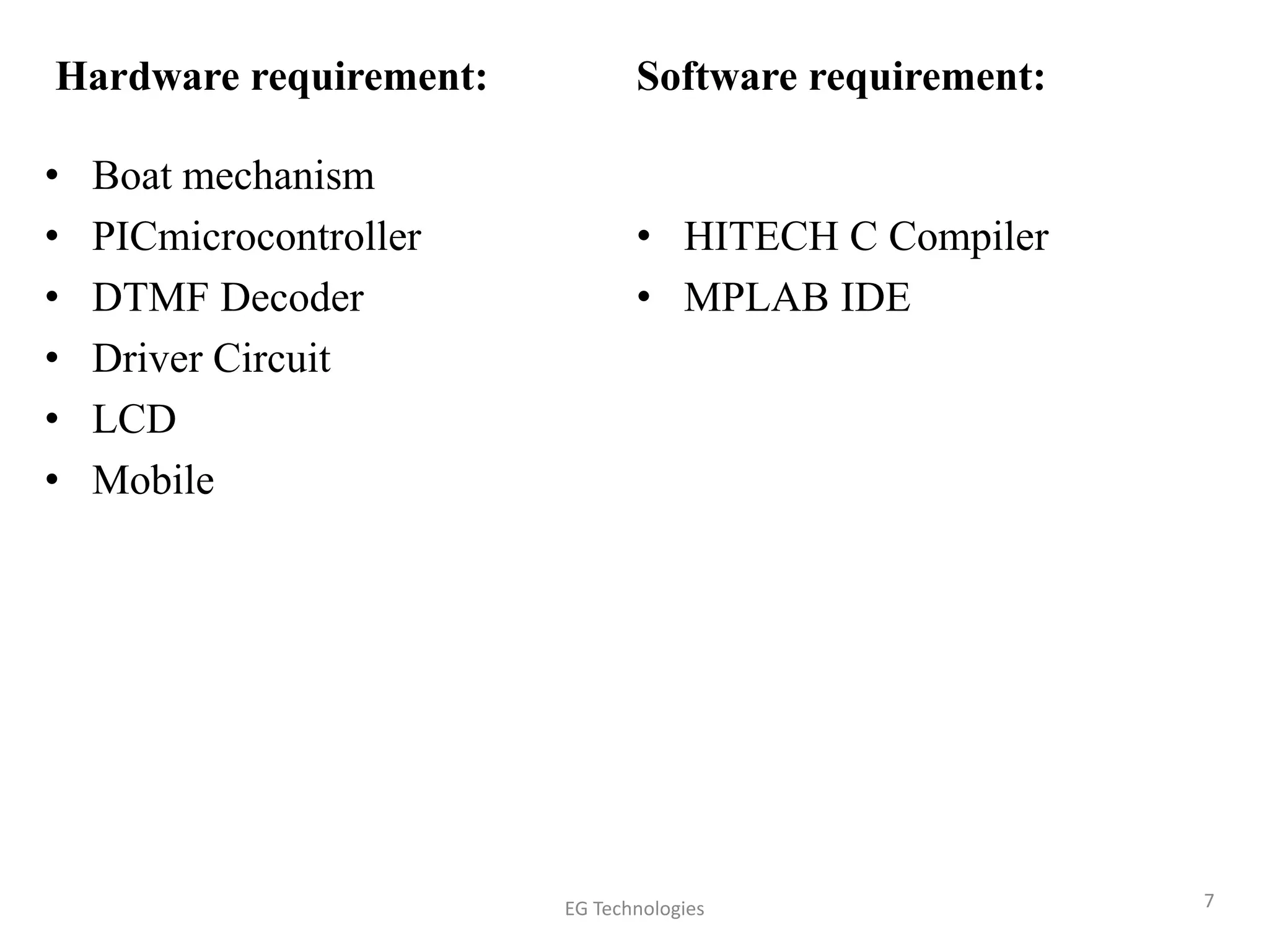 Hardware requirement:
• Boat mechanism
• PICmicrocontroller
• DTMF Decoder
• Driver Circuit
• LCD
• Mobile
Software requirement:
• HITECH C Compiler
• MPLAB IDE
7EG Technologies
 
