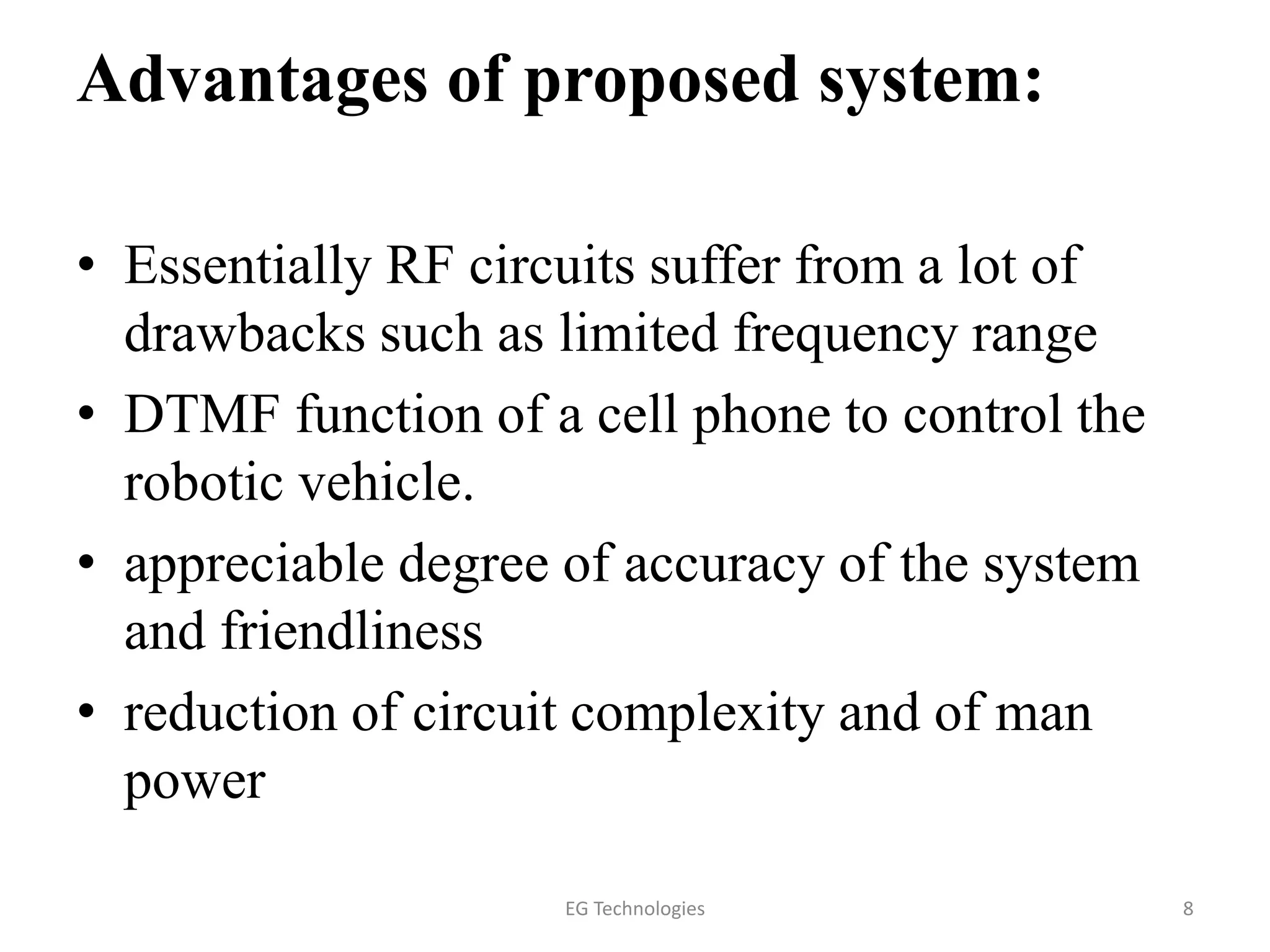 Advantages of proposed system:
• Essentially RF circuits suffer from a lot of
drawbacks such as limited frequency range
• DTMF function of a cell phone to control the
robotic vehicle.
• appreciable degree of accuracy of the system
and friendliness
• reduction of circuit complexity and of man
power
8EG Technologies
 