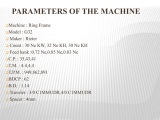 Machine : Ring Frame
Model : G32
 Maker : Rieter
 Count : 30 Ne KW, 32 Ne KH, 30 Ne KH
 Feed hank :0.72 Ne,0.85 Ne,0.83 Ne
C.P. : 35,43,41
T.M. : 4.4,4,4
T.P.M. : 949,862,891
BDCP : 62
B.D. : 1.14
 Traveler : 3/0 C1MMUDR,4/0 C1MMUDR
 Spacer : 4mm
PARAMETERS OF THE MACHINE
 