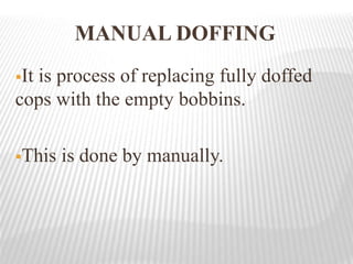 MANUAL DOFFING
It is process of replacing fully doffed
cops with the empty bobbins.
This is done by manually.
 
