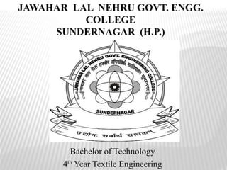 JAWAHAR LAL NEHRU GOVT. ENGG.
COLLEGE
SUNDERNAGAR (H.P.)
Bachelor of Technology
4th Year Textile Engineering
 