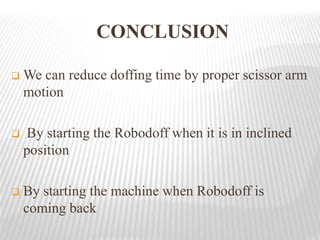 CONCLUSION
 We can reduce doffing time by proper scissor arm
motion
 By starting the Robodoff when it is in inclined
position
 By starting the machine when Robodoff is
coming back
 