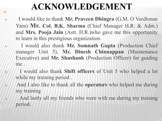 ACKNOWLEDGEMENT
 I would like to thank Mr. Praveen Dhingra (G.M. O Vardhman
Yarn) Mr. Col. B.K. Sharma (Chief Manager H.R. & Adm.)
and Mrs. Pooja Jain (Astt. H.R.)who gave me this opportunity
to learn in this prestigious organization.
 I would also thank Mr. Somnath Gupta (Production Chief
manager Unit 5), Mr. Dinesh Chinnappan (Maintenance
Executive) and Mr. Shushank (Production Officer) for guiding
me .
 I would also thank Shift officers of Unit 5 who helped a lot
while my training period .
 And I also like to thank all the operators who helped me during
my training
 And lastly all my friends who were with me during my training
period.
 