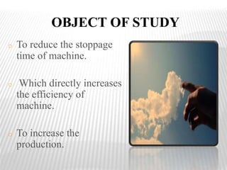 OBJECT OF STUDY
o To reduce the stoppage
time of machine.
o Which directly increases
the efficiency of
machine.
o To increase the
production.
 
